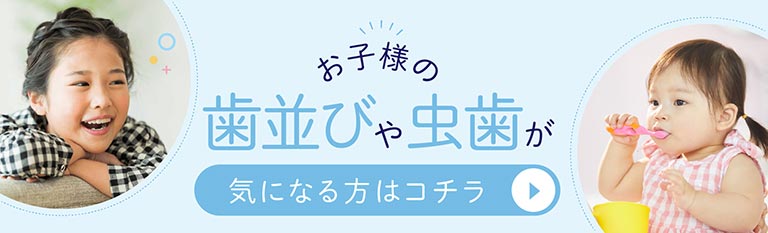 お子様の歯並びや虫歯が気になる方はコチラ